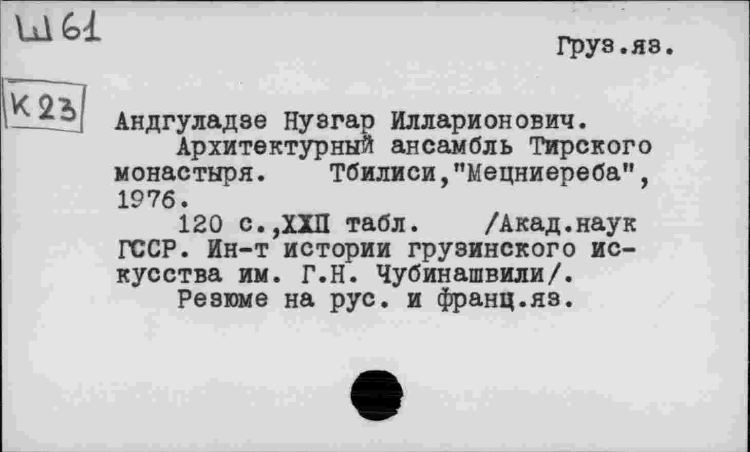 ﻿ùl Gl
Груз.яз.

Андгуладзе Нузгар Илларионович.
Архитектурный ансамбль Тирского монастыря. Тбилиси,"Мецниереба", 1976.
120 с.ДХП табл. /Акад.наук ГССР. Ин-т истории грузинского искусства им. Г.Н. Чубинашвили/.
Резюме на рус. и франц.яз.